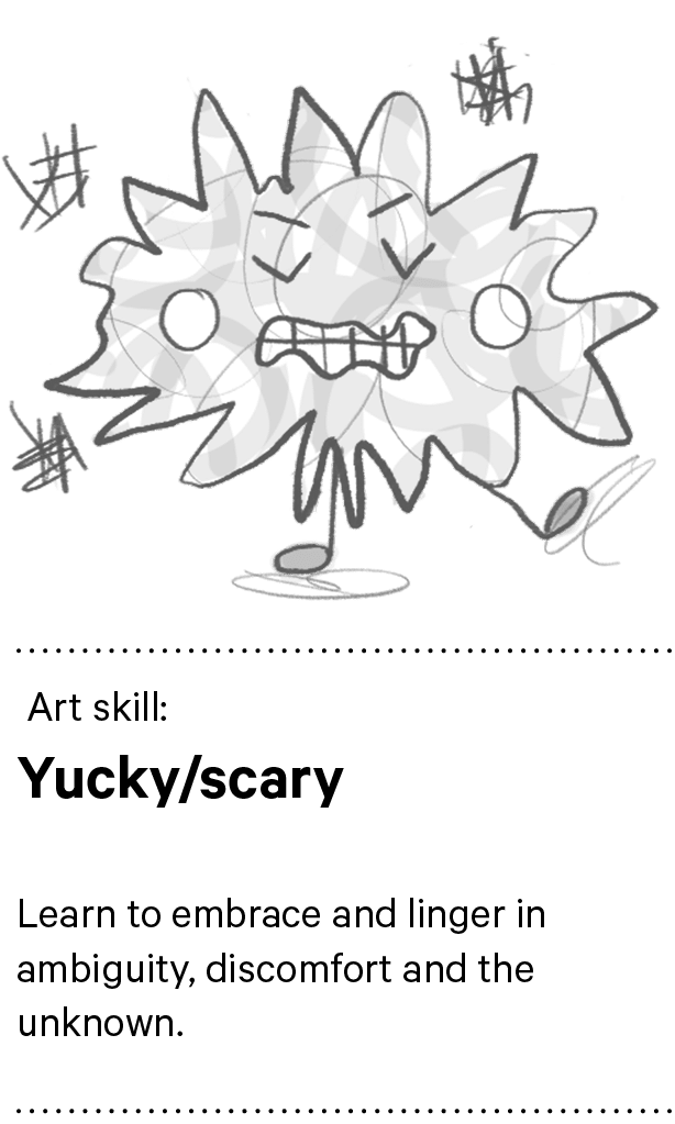  Art skill: Yucky/scary Learn to embrace and linger in ambiguity, discomfort and the unknown.